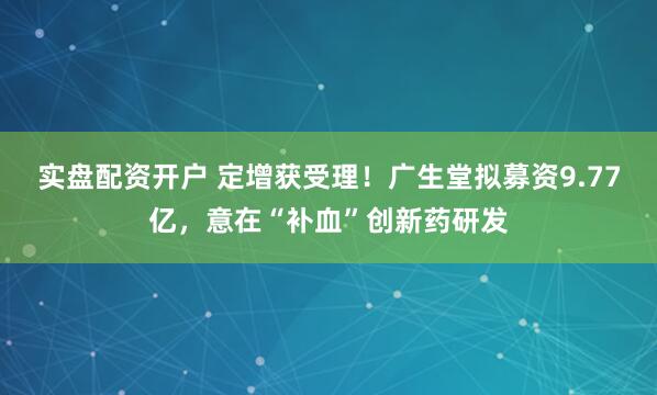 实盘配资开户 定增获受理！广生堂拟募资9.77亿，意在“补血”创新药研发