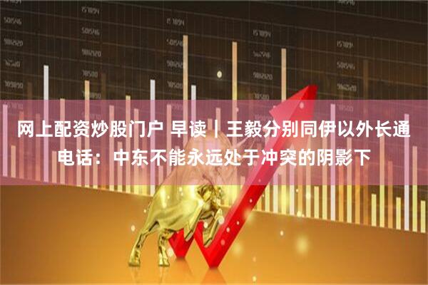 网上配资炒股门户 早读｜王毅分别同伊以外长通电话：中东不能永远处于冲突的阴影下