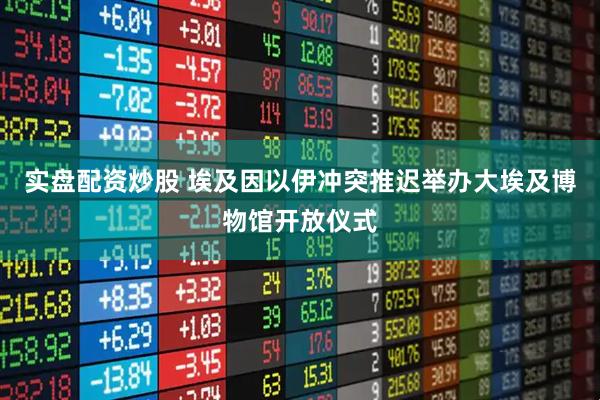 实盘配资炒股 埃及因以伊冲突推迟举办大埃及博物馆开放仪式