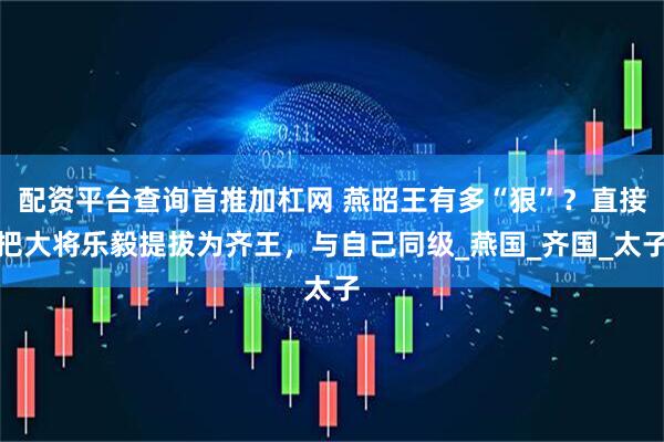 配资平台查询首推加杠网 燕昭王有多“狠”？直接把大将乐毅提拔为齐王，与自己同级_燕国_齐国_太子