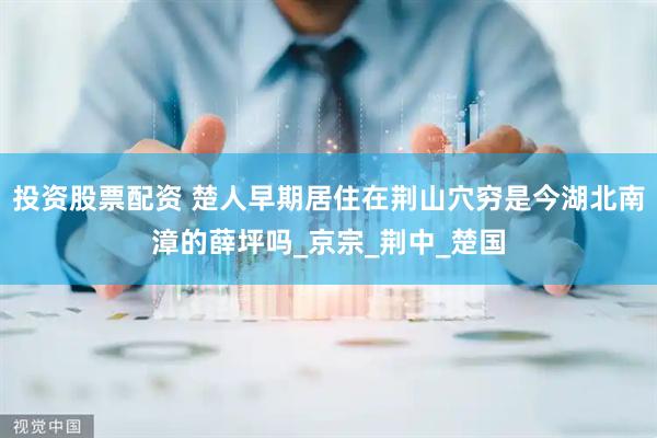 投资股票配资 楚人早期居住在荆山穴穷是今湖北南漳的薛坪吗_京宗_荆中_楚国