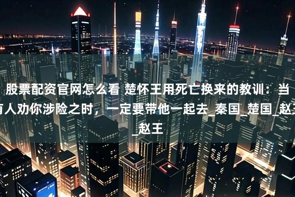 股票配资官网怎么看 楚怀王用死亡换来的教训：当有人劝你涉险之时，一定要带他一起去_秦国_楚国_赵王