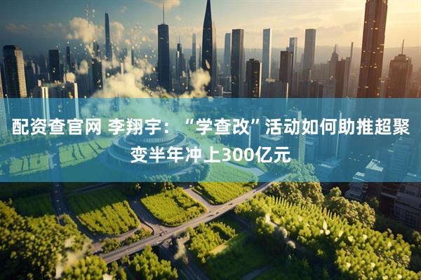 配资查官网 李翔宇：“学查改”活动如何助推超聚变半年冲上300亿元