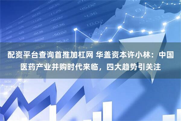 配资平台查询首推加杠网 华盖资本许小林：中国医药产业并购时代来临，四大趋势引关注