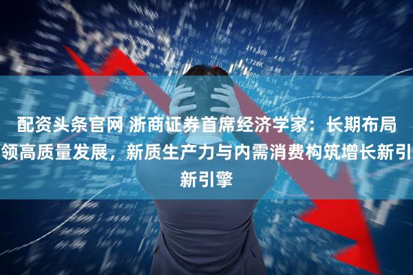 配资头条官网 浙商证券首席经济学家：长期布局引领高质量发展，新质生产力与内需消费构筑增长新引擎