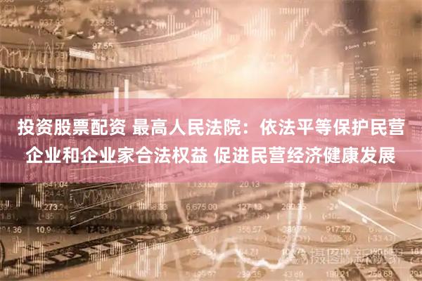 投资股票配资 最高人民法院：依法平等保护民营企业和企业家合法权益 促进民营经济健康发展