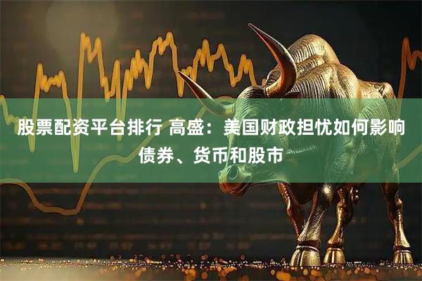 股票配资平台排行 高盛：美国财政担忧如何影响债券、货币和股市