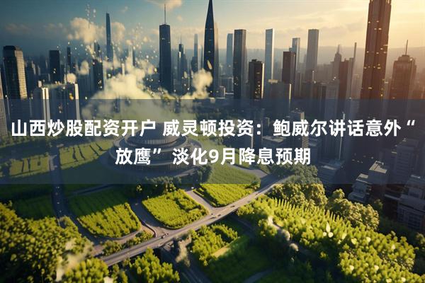 山西炒股配资开户 威灵顿投资：鲍威尔讲话意外“放鹰” 淡化9月降息预期