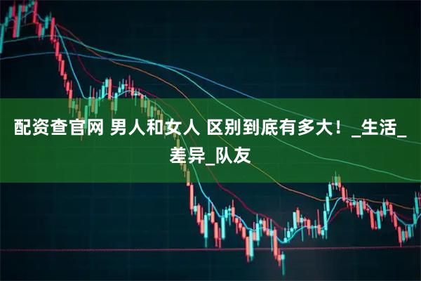 配资查官网 男人和女人 区别到底有多大！_生活_差异_队友