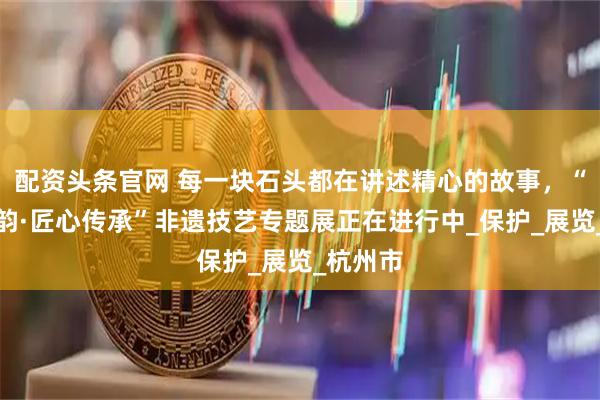 配资头条官网 每一块石头都在讲述精心的故事，“叠石成韵·匠心传承”非遗技艺专题展正在进行中_保护_展览_杭州市