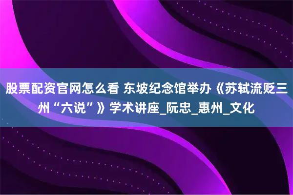 股票配资官网怎么看 东坡纪念馆举办《苏轼流贬三州“六说”》学术讲座_阮忠_惠州_文化