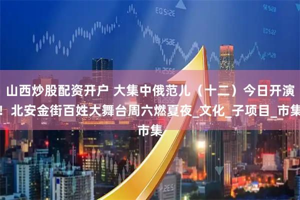 山西炒股配资开户 大集中俄范儿（十二）今日开演！北安金街百姓大舞台周六燃夏夜_文化_子项目_市集