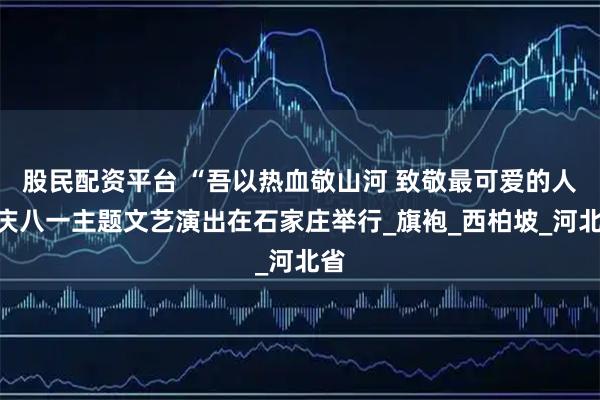 股民配资平台 “吾以热血敬山河 致敬最可爱的人”庆八一主题文艺演出在石家庄举行_旗袍_西柏坡_河北省