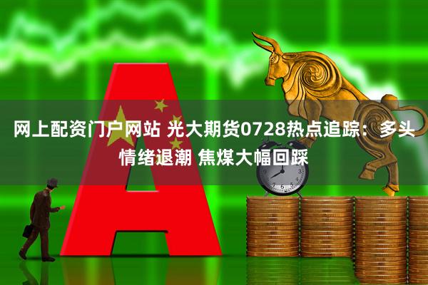 网上配资门户网站 光大期货0728热点追踪：多头情绪退潮 焦煤大幅回踩