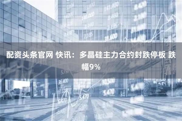 配资头条官网 快讯：多晶硅主力合约封跌停板 跌幅9%