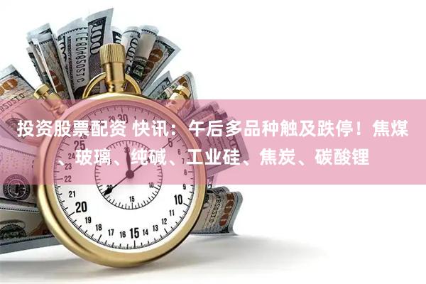 投资股票配资 快讯：午后多品种触及跌停！焦煤、玻璃、纯碱、工业硅、焦炭、碳酸锂