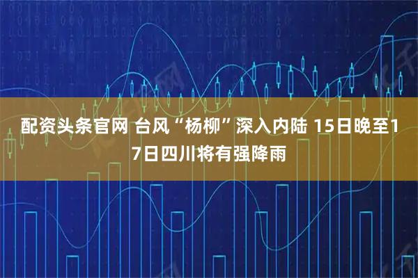 配资头条官网 台风“杨柳”深入内陆 15日晚至17日四川将有强降雨