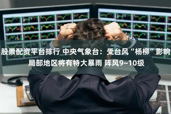 股票配资平台排行 中央气象台：受台风“杨柳”影响 局部地区将有特大暴雨 阵风9~10级