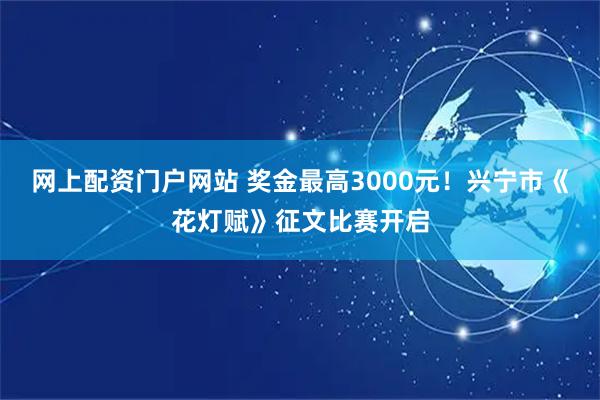 网上配资门户网站 奖金最高3000元！兴宁市《花灯赋》征文比赛开启