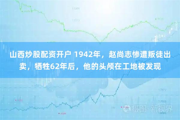 山西炒股配资开户 1942年,赵尚志惨遭叛徒出卖,牺牲62年后,他的头颅在工地被发现