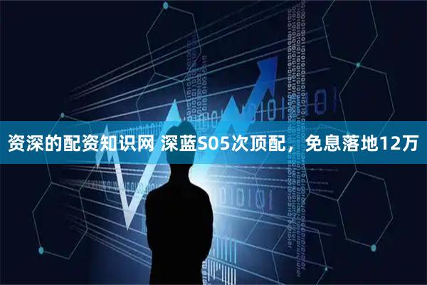 资深的配资知识网 深蓝S05次顶配，免息落地12万