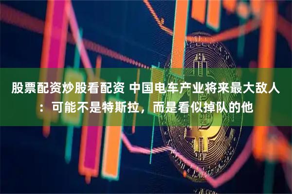 股票配资炒股看配资 中国电车产业将来最大敌人：可能不是特斯拉，而是看似掉队的他