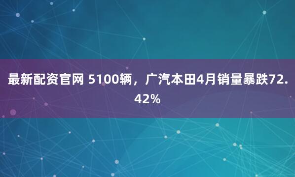 最新配资官网 5100辆，广汽本田4月销量暴跌72.42%