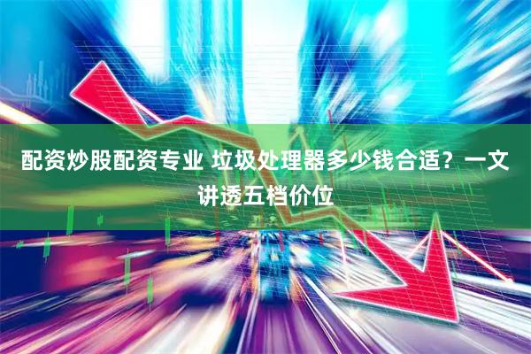 配资炒股配资专业 垃圾处理器多少钱合适？一文讲透五档价位